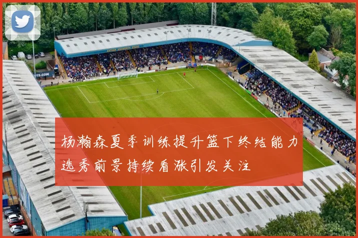 杨瀚森夏季训练提升篮下终结能力选秀前景持续看涨引发关注