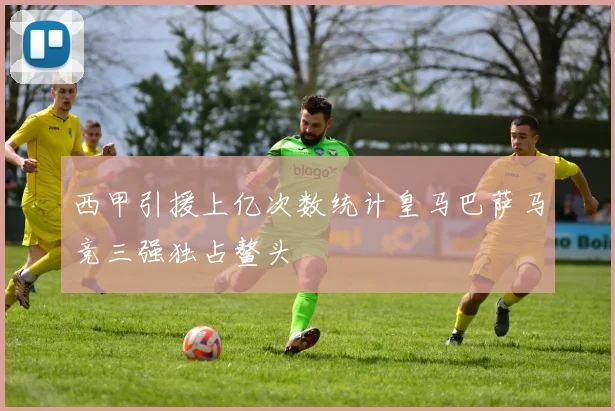 西甲引援上亿次数统计皇马巴萨马竞三强独占鳌头