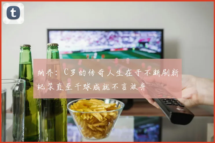 纳乔：C罗的传奇人生在于不断刷新纪录直至千球成就不言放弃