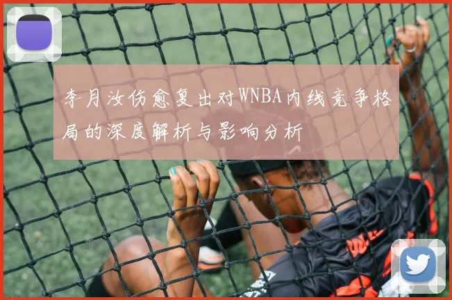 李月汝伤愈复出对WNBA内线竞争格局的深度解析与影响分析