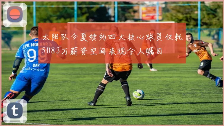 太阳队今夏续约四大核心球员仅耗5083万薪资空间表现令人瞩目