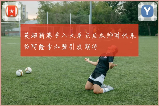 英超新赛季八大看点后瓜帅时代来临阿隆索加盟引发期待