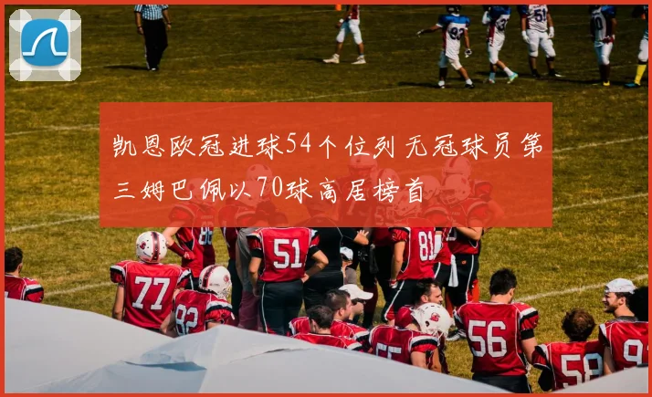 凯恩欧冠进球54个位列无冠球员第三姆巴佩以70球高居榜首