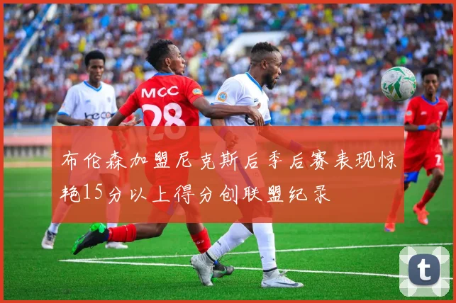 布伦森加盟尼克斯后季后赛表现惊艳15分以上得分创联盟纪录