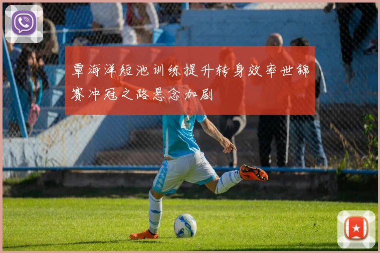 覃海洋短池训练提升转身效率世锦赛冲冠之路悬念加剧
