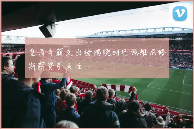 皇马年薪支出榜揭晓姆巴佩维尼修斯薪资引关注