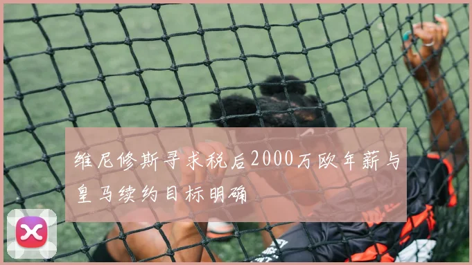 维尼修斯寻求税后2000万欧年薪与皇马续约目标明确